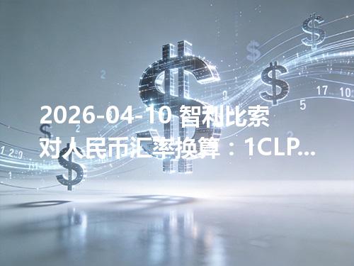 2026-04-10 智利比索对人民币汇率换算：1CLP≈0.007634元（含反向换算）