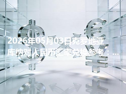 2026年05月03日克罗地亚库纳对人民币汇率兑换参考：兑换前先看这三点