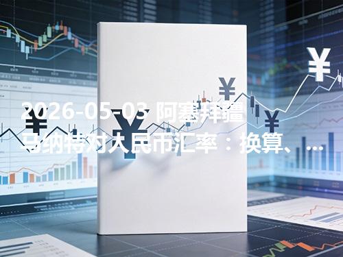 2026-05-03 阿塞拜疆马纳特对人民币汇率：换算、兑换与到账差异说明