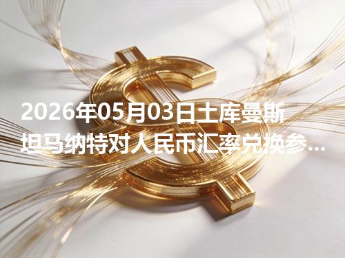 2026年05月03日土库曼斯坦马纳特对人民币汇率兑换参考：兑换前先看这三点