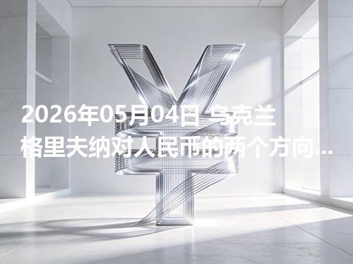 2026年05月04日 乌克兰格里夫纳对人民币的两个方向：买外币与换回人民币怎么估算