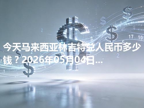 今天马来西亚林吉特兑人民币多少钱？2026年05月04日参考价与换算方法（MYR）