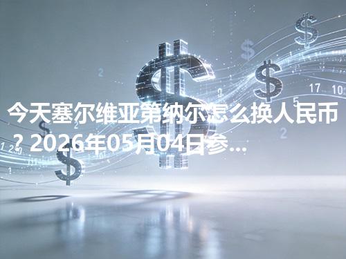 今天塞尔维亚第纳尔怎么换人民币？2026年05月04日参考价
