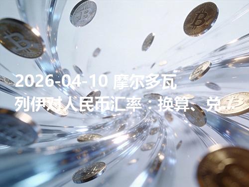 2026-04-10 摩尔多瓦列伊对人民币汇率：换算、兑换与到账差异说明