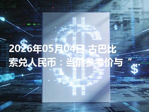2026年05月04日 古巴比索兑人民币：当前参考价与“怎么查更靠谱”的建议