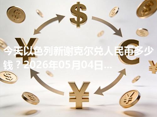 今天以色列新谢克尔兑人民币多少钱？2026年05月04日参考价与换算方法（ILS）