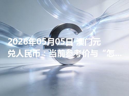 2026年05月05日 澳门元兑人民币：当前参考价与“怎么查更靠谱”的建议