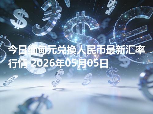 今日缅甸元兑换人民币最新汇率行情 2026年05月05日