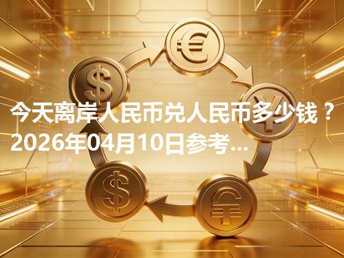 今天离岸人民币兑人民币多少钱？2026年04月10日参考价与换算方法（CNH）