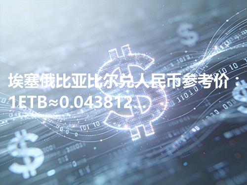 埃塞俄比亚比尔兑人民币参考价：1ETB≈0.043812元 2026年05月05日