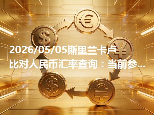 2026/05/05斯里兰卡卢比对人民币汇率查询：当前参考价与常见问题