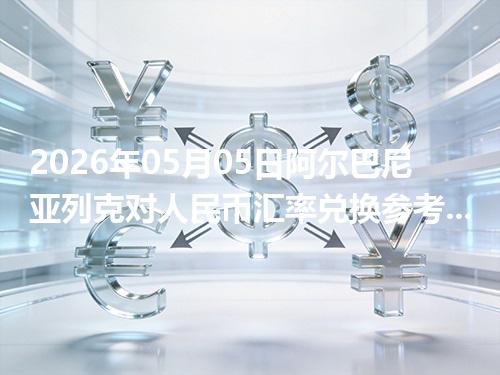 2026年05月05日阿尔巴尼亚列克对人民币汇率兑换参考：兑换前先看这三点