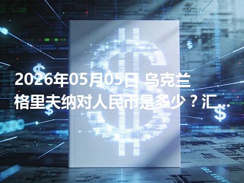 2026年05月05日 乌克兰格里夫纳对人民币是多少？汇率查询与换算公式（UAH）