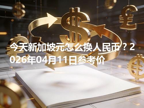 今天新加坡元怎么换人民币？2026年04月11日参考价