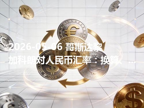 2026-05-06 哥斯达黎加科朗对人民币汇率：换算、兑换与到账差异说明