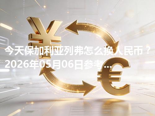今天保加利亚列弗怎么换人民币？2026年05月06日参考价