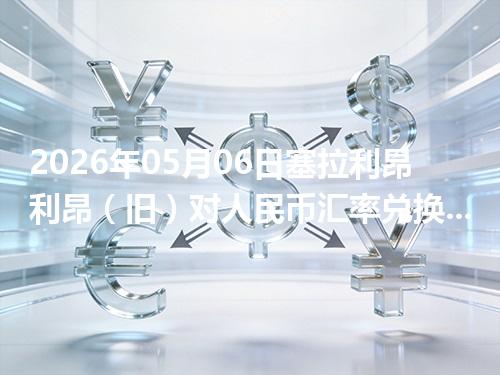 2026年05月06日塞拉利昂利昂（旧）对人民币汇率兑换参考：兑换前先看这三点