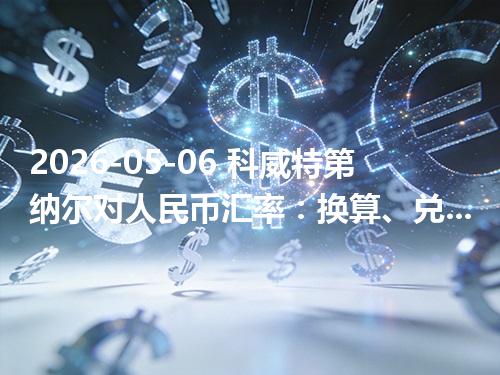 2026-05-06 科威特第纳尔对人民币汇率：换算、兑换与到账差异说明