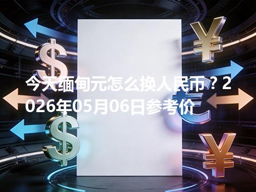 今天缅甸元怎么换人民币？2026年05月06日参考价