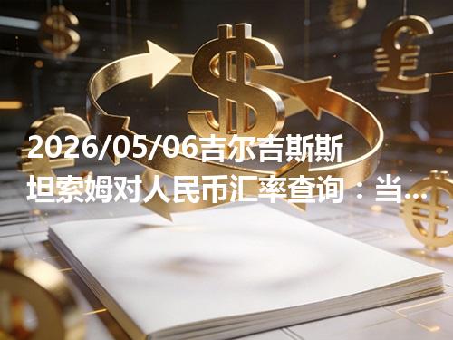 2026/05/06吉尔吉斯斯坦索姆对人民币汇率查询：当前参考价与常见问题