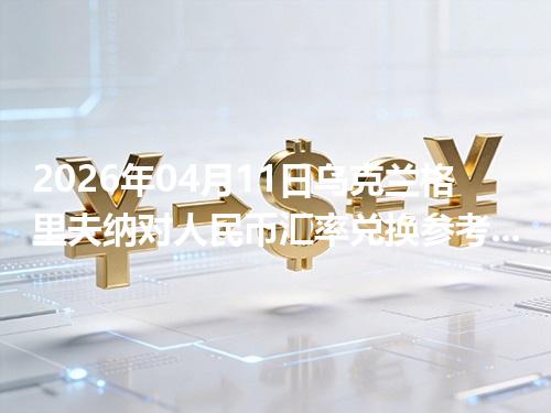 2026年04月11日乌克兰格里夫纳对人民币汇率兑换参考：兑换前先看这三点