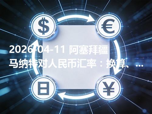 2026-04-11 阿塞拜疆马纳特对人民币汇率：换算、兑换与到账差异说明