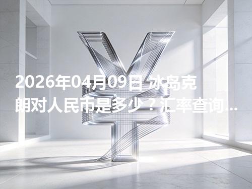 2026年04月09日 冰岛克朗对人民币是多少？汇率查询与换算公式（ISK）