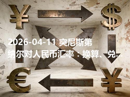 2026-04-11 突尼斯第纳尔对人民币汇率：换算、兑换与到账差异说明