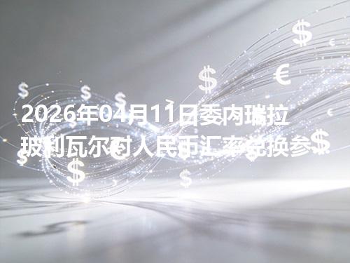 2026年04月11日委内瑞拉玻利瓦尔对人民币汇率兑换参考：兑换前先看这三点