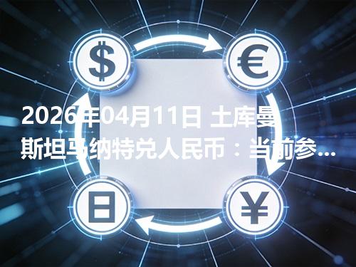 2026年04月11日 土库曼斯坦马纳特兑人民币：当前参考价与“怎么查更靠谱”的建议