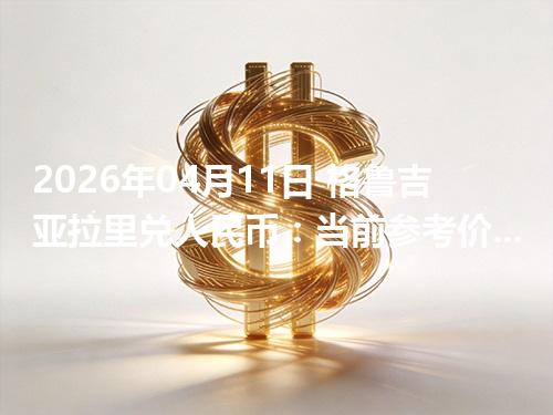 2026年04月11日 格鲁吉亚拉里兑人民币：当前参考价与“怎么查更靠谱”的建议