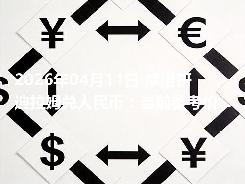 2026年04月11日 摩洛哥迪拉姆兑人民币：当前参考价与“怎么查更靠谱”的建议