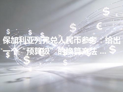 保加利亚列弗兑人民币参考：给出一个“预算级”的换算方法 2026年04月11日