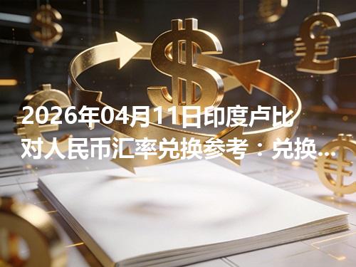 2026年04月11日印度卢比对人民币汇率兑换参考：兑换前先看这三点