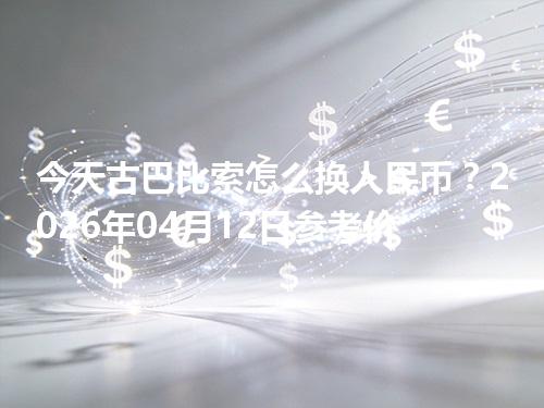 今天古巴比索怎么换人民币？2026年04月12日参考价