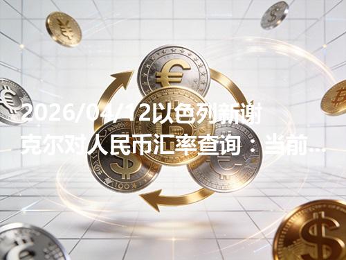 2026/04/12以色列新谢克尔对人民币汇率查询：当前参考价与常见问题