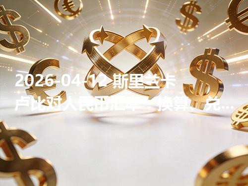 2026-04-12 斯里兰卡卢比对人民币汇率：换算、兑换与到账差异说明