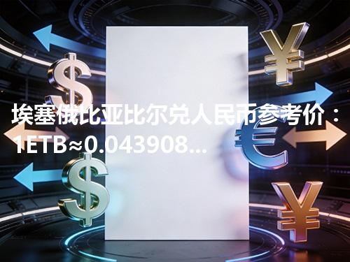 埃塞俄比亚比尔兑人民币参考价：1ETB≈0.043908元 2026年04月12日