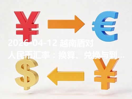 2026-04-12 越南盾对人民币汇率：换算、兑换与到账差异说明