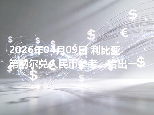 2026年04月09日 利比亚第纳尔兑人民币参考：给出一个“预算级”的换算方法