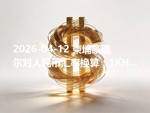 2026-04-12 柬埔寨瑞尔对人民币汇率换算：1KHR≈0.001699元（含反向换算）