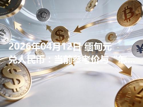 2026年04月12日 缅甸元兑人民币：当前参考价与“怎么查更靠谱”的建议