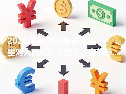 2026/04/09格鲁吉亚拉里对人民币汇率查询：当前参考价与常见问题
