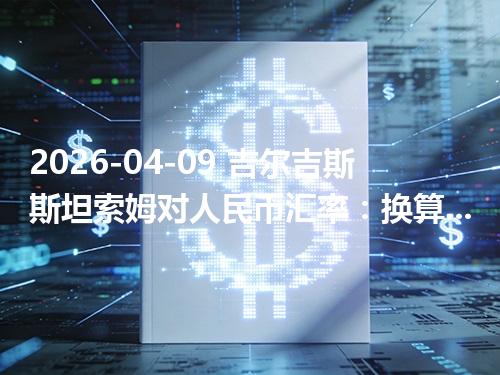 2026-04-09 吉尔吉斯斯坦索姆对人民币汇率：换算、兑换与到账差异说明